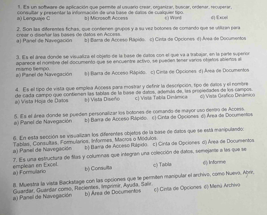 Es un software de aplicación que permite al usuario crear, organizar, buscar, ordenar, recuperar,
consultar y presentar la información de una base de datos de cualquier tipo.
a) Lenguaje C b) Microsoft Access c) Word d) Excel
2. Son las diferentes fichas, que contienen grupos y a su vez botones de comando que se utilizan para
crear o diseñar las bases de datos en Access.
a) Panel de Navegación b) Barra de Acceso Rápido. c) Cinta de Opciones d) Área de Documentos
3. Es el área donde se visualiza el objeto de la base de datos con el que va a trabajar, en la parte superior
aparece el nombre del documento que se encuentre activo, se pueden tener varios objetos abiertos al
mismo tiempo.
a) Panel de Navegación b) Barra de Acceso Rápido. c) Cinta de Opciones d) Área de Documentos
4. Es el tipo de vista que emplea Access para mostrar y definir la descripción, tipo de datos y el nombre
de cada campo que contienen las tablas de la base de datos, además de, las propiedades de los campos.
a) Vista Hoja de Datos b) Vista Diseño c) Vista Tabla Dinámica d) Vista Grafico Dinámico
5. Es el área donde se pueden personalizar los botones de comando de mayor uso dentro de Access.
a) Panel de Navegación b) Barra de Acceso Rápido. c) Cinta de Opciones d) Área de Documentos
6. En esta sección se visualizan los diferentes objetos de la base de datos que se está manipulando:
Tablas, Consultas, Formularios, Informes, Macros o Módulos.
a) Panel de Navegación b) Barra de Acceso Rápido. c) Cinta de Opciones d) Área de Documentos
7. Es una estructura de filas y columnas que integran una colección de datos, semejante a las que se
emplean en Excel.
a) Formulario b) Consulta c) Tabla d) Informe
8. Muestra la vista Backstage con las opciones que te permiten manipular el archivo, como Nuevo, Aþrir,
Guardar, Guardar como, Recientes, Imprimir, Ayuda, Salir.
a) Panel de Navegación b) Área de Documentos c) Cinta de Opciones d) Menú Archivo