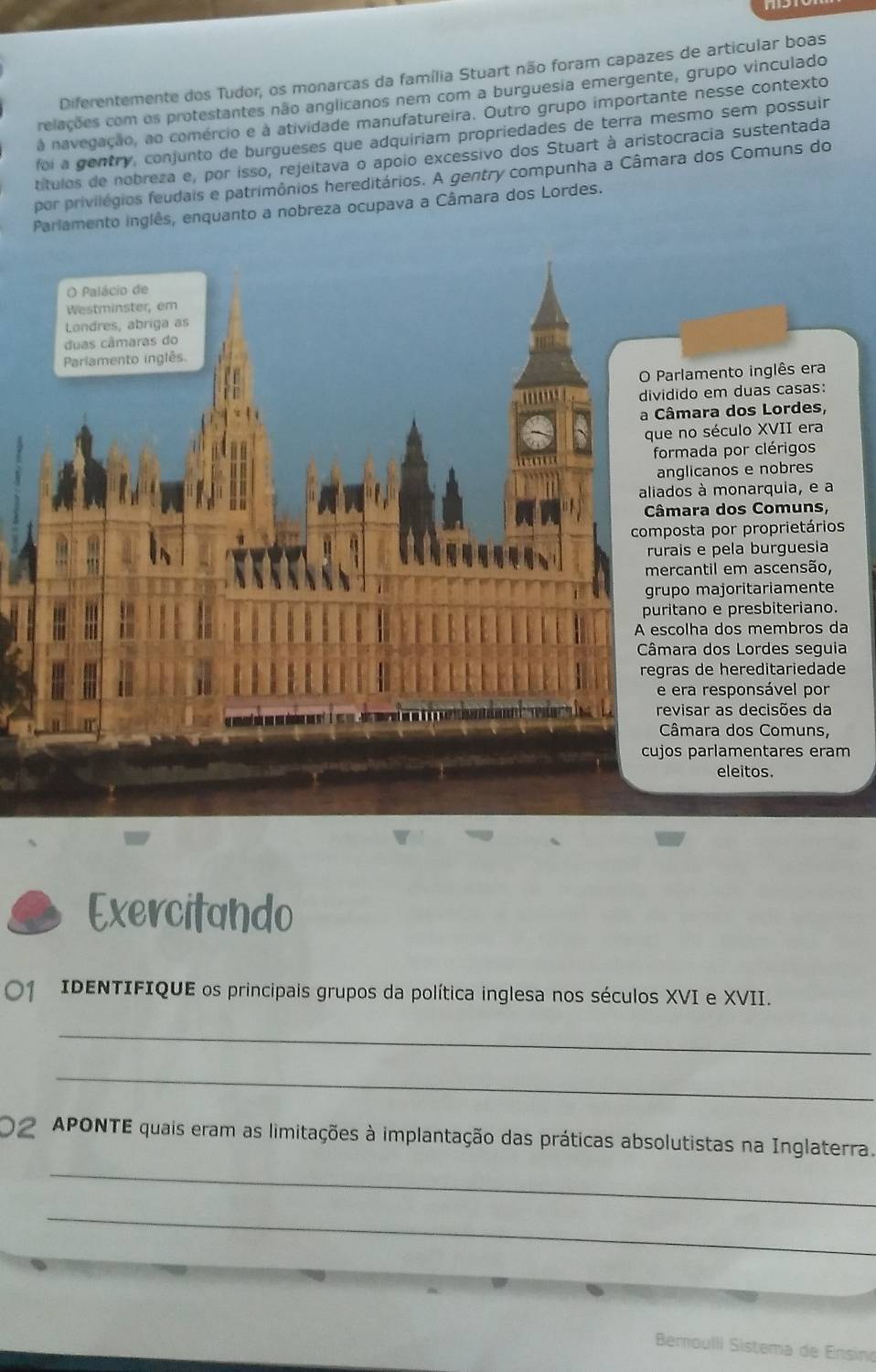 Diferentemente dos Tudor, os monarcas da família Stuart não foram capazes de articular boas
relações com os protestantes não anglicanos nem com a burguesia emergente, grupo vinculado
à navegação, ao comércio e à atividade manufatureira. Outro grupo importante nesse contexto
foi a gentry, conjunto de burgueses que adquiriam propriedades de terra mesmo sem possuir
títulos de nobreza e, por isso, rejeitava o apóio excessivo dos Stuart à aristocracia sustentada
por privilégios feudais e patrimônios hereditários. A gentry compunha a Câmara dos Comuns do
Parlamento inglês, enquanto a nobreza ocupava a Câmara dos Lordes.
O Palácio de
Westminster, em
Londres, abriga as
duas câmaras do
Pariamento inglês.
O Parlamento inglês era
dividido em duas casas:
a Câmara dos Lordes,
que no século XVII era
formada por clérigos
anglicanos e nobres
aliados à monarquia, e a
Câmara dos Comuns,
composta por proprietários
rurais e pela burguesia
mercantil em ascensão,
grupo majoritariamente
puritano e presbiteriano.
A escolha dos membros da
Câmara dos Lordes seguia
regras de hereditariedade
e era responsável por
revisar as decisões da
Câmara dos Comuns,
cujos parlamentares eram
eleitos.
Exercitando
01  IDENTIFIQUE os principais grupos da política inglesa nos séculos XVI e XVII.
_
_
02 APONTE quais eram as limitações à implantação das práticas absolutistas na Inglaterra.
_
_
Bemoulli Sistema de Ensino