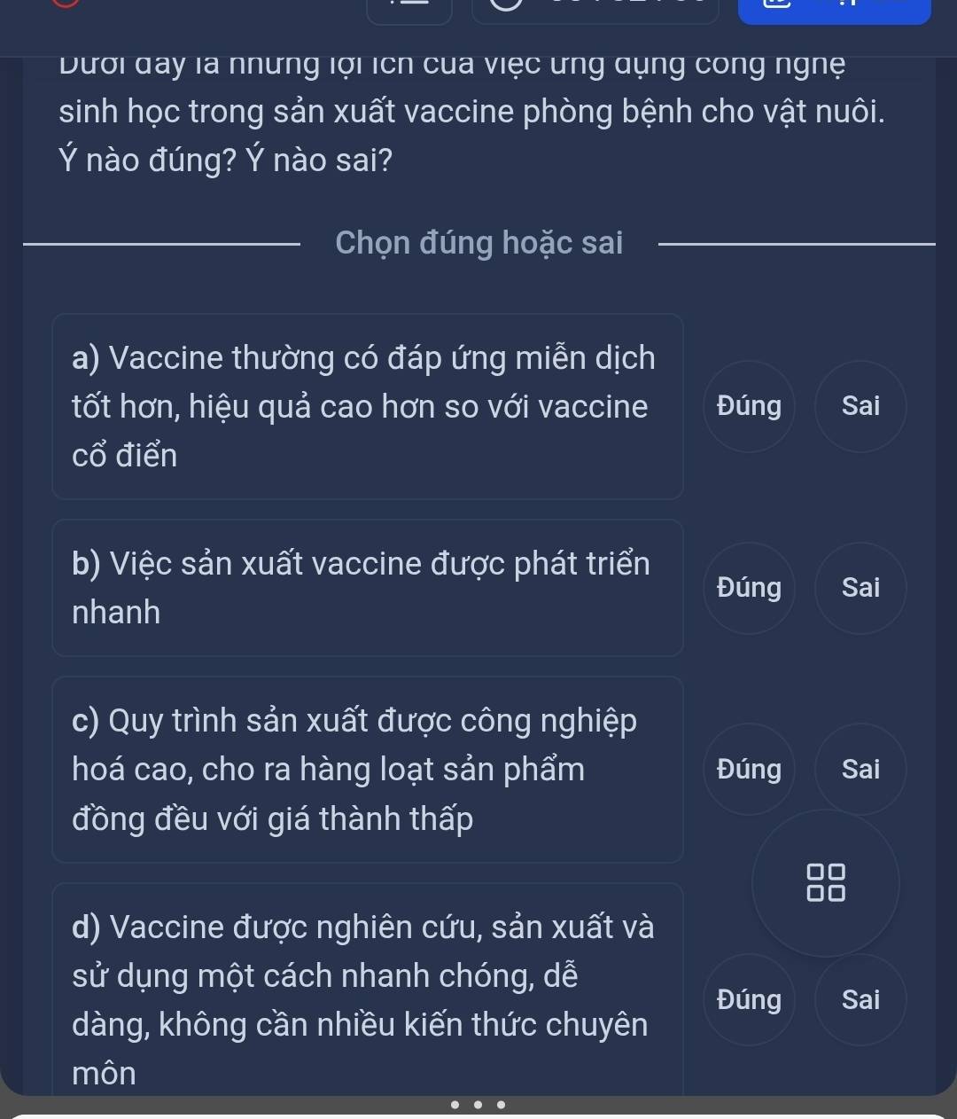 Dưới đay là những lợi ích của việc ưng qụng công nghệ
sinh học trong sản xuất vaccine phòng bệnh cho vật nuôi.
Ý nào đúng? Ý nào sai?
_
_Chọn đúng hoặc sai
a) Vaccine thường có đáp ứng miễn dịch
tốt hơn, hiệu quả cao hơn so với vaccine Đúng Sai
cổ điển
b) Việc sản xuất vaccine được phát triển
Đúng Sai
nhanh
c) Quy trình sản xuất được công nghiệp
hoá cao, cho ra hàng loạt sản phẩm Đúng Sai
đồng đều với giá thành thấp
d) Vaccine được nghiên cứu, sản xuất và
sử dụng một cách nhanh chóng, dễ
Đúng Sai
dàng, không cần nhiều kiến thức chuyên
môn