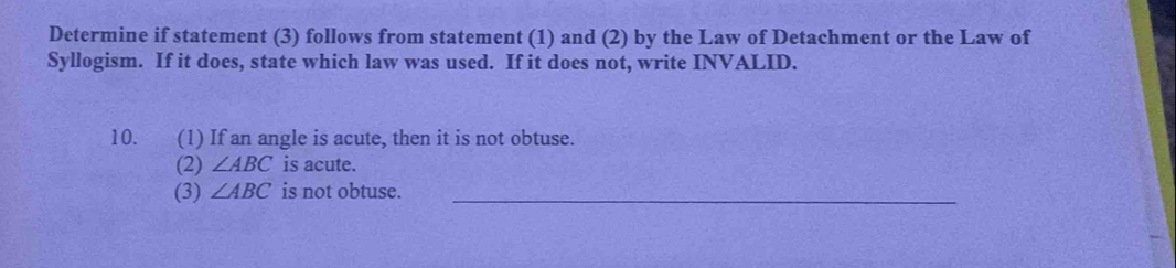 Determine if statement (3) follows from statement (1) and (2) by the Law of Detachment or the Law of 
Syllogism. If it does, state which law was used. If it does not, write INVALID. 
10. (1) If an angle is acute, then it is not obtuse. 
(2) ∠ ABC is acute. 
(3) ∠ ABC is not obtuse._