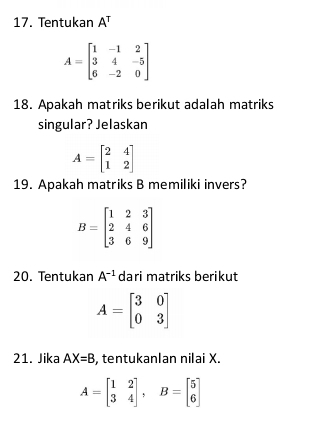 Tentukan A^T
A=beginbmatrix 1&-1&2 3&4&-5 6&-2&0endbmatrix
18. Apakah matriks berikut adalah matriks 
singular? Jelaskan
A=beginbmatrix 2&4 1&2endbmatrix
19. Apakah matriks B memiliki invers?
B=beginbmatrix 1&2&3 2&4&6 3&6&9endbmatrix
20. Tentukan A^(-1) dari matriks berikut
A=beginbmatrix 3&0 0&3endbmatrix
21. Jika AX=B , tentukanlan nilai X.
A=beginbmatrix 1&2 3&4endbmatrix , B=beginbmatrix 5 6endbmatrix