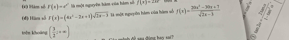 Hàm số F(x)=e^(x^2) là một nguyên hàm của hàm số f(x)=2xe tren 
(d) Hàm số F(x)=(4x^2-2x+1)sqrt(2x-3) là một nguyên hàm của hàm số f(x)= (20x^2-30x+7)/sqrt(2x-3) 
trên khoảng ( 3/2 ;+∈fty )
đệnh đề sau đúng hay sai? 
~