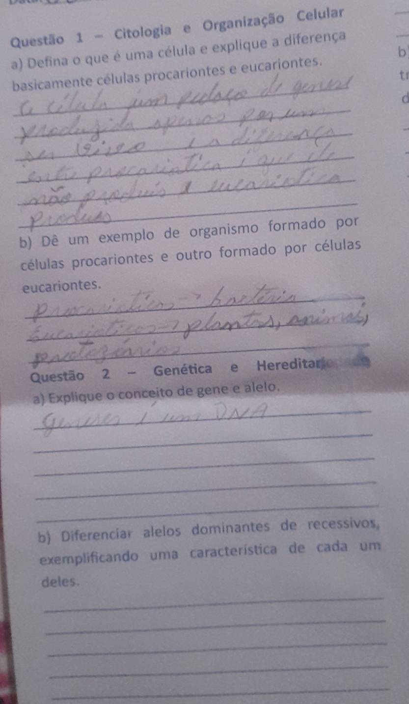 Citologia e Organização Celular 
b 
a) Defina o que é uma célula e explique a diferença 
_ 
basicamente células procariontes e eucariontes. 
t1 
_ 
d 
_ 
_ 
_ 
_ 
b) Dê um exemplo de organismo formado por 
células procariontes e outro formado por células 
_ 
eucariontes. 
_ 
_ 
Questão 2 - Genética e Hereditario 
_ 
a) Explique o conceito de gene e alelo. 
_ 
_ 
_ 
_ 
b) Diferenciar alelos dominantes de recessivos 
exemplificando uma característica de cada um 
deles. 
_ 
_ 
_ 
_ 
_