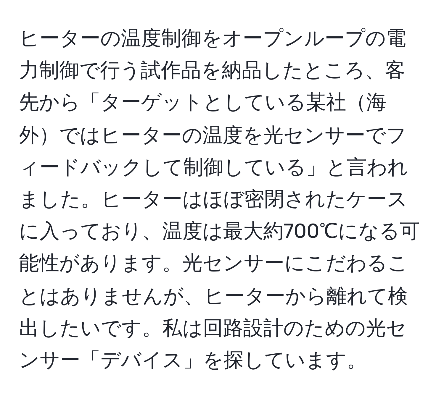 ヒーターの温度制御をオープンループの電力制御で行う試作品を納品したところ、客先から「ターゲットとしている某社海外ではヒーターの温度を光センサーでフィードバックして制御している」と言われました。ヒーターはほぼ密閉されたケースに入っており、温度は最大約700℃になる可能性があります。光センサーにこだわることはありませんが、ヒーターから離れて検出したいです。私は回路設計のための光センサー「デバイス」を探しています。