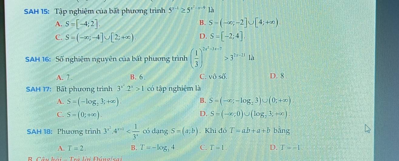 SAH 15: Tập nghiệm của bất phương trình 5^(x-1)≥ 5^(x^2)-x-91lambda
B.
A. S=[-4;2] S=(-∈fty ;-2]∪ [4;+∈fty ).
D.
C. S=(-∈fty ;-4]∪ [2;+∈fty ) S=[-2;4]
SAH 16: Số nghiệm nguyên của bất phương trình ( 1/3 )^2x^2-3x-7>3^(2x-21)1a
A. 7. B. 6. C. vhat oShat O. D. 8
SAH 17: Bất phương trình 3^(x^2).2^x>1 có tập nghiệm là
A. S=(-log _23;+∈fty ). B. S=(-∈fty ;-log _23)∪ (0;+∈fty ).
C. S=(0;+∈fty ). D. S=(-∈fty ;0)∪ (log _23;+∈fty )
SAH 18: Phương trình 3^(x^2)· 4^(x+1) có dạng S=(a;b). Khi đó T=a.b+a+b bǎng
A. T=2. B. T=-log _34 C. T=1. D. T=-1
B Câu hội - Trả lời Đúnglsai