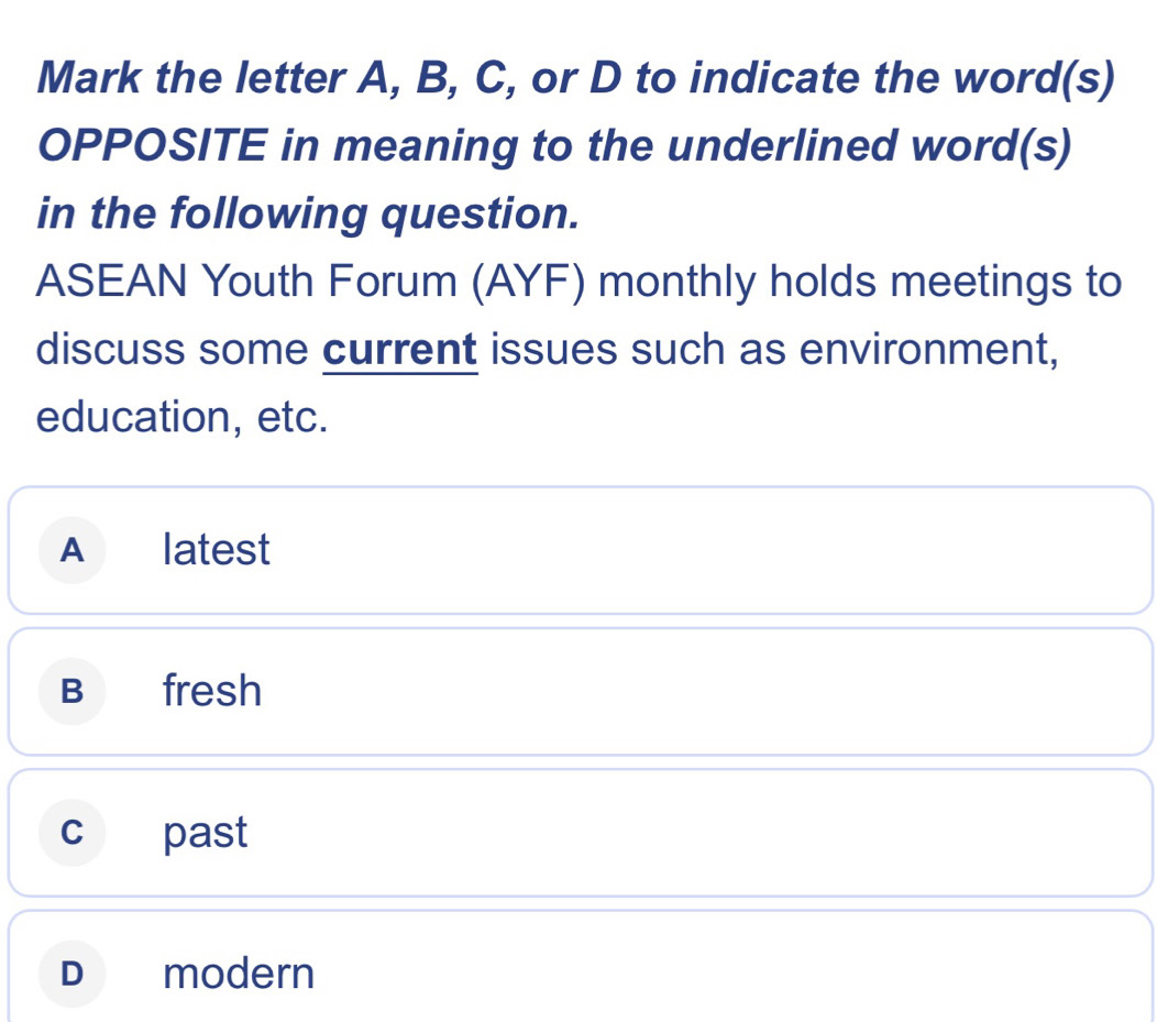 Mark the letter A, B, C, or D to indicate the word(s)
OPPOSITE in meaning to the underlined word(s)
in the following question.
ASEAN Youth Forum (AYF) monthly holds meetings to
discuss some current issues such as environment,
education, etc.
A₹ ₹latest
B fresh
c past
D modern