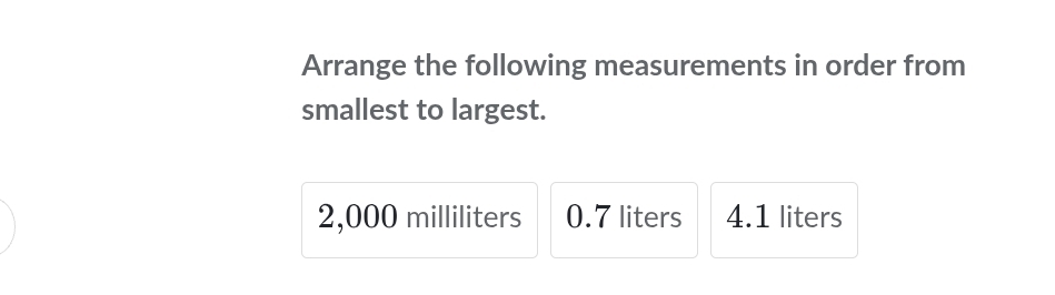 Arrange the following measurements in order from 
smallest to largest.
2,000 milliliters 0.7 liters 4.1 liters