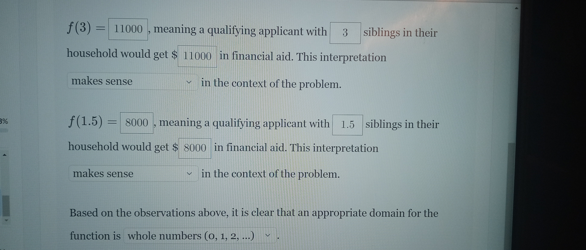 f(3)=11000 , meaning a qualifying applicant with 3 siblings in their 
household would get $ 11000 in financial aid. This interpretation 
makes sense in the context of the problem.
3%
f(1.5)=8000 , meaning a qualifying applicant with 1.5 siblings in their 

household would get $ 8000 ) in financial aid. This interpretation 
makes sense in the context of the problem. 
Based on the observations above, it is clear that an appropriate domain for the 
function is whole numbers (0,1,2,...)