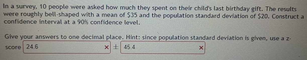 In a survey, 10 people were asked how much they spent on their child's last birthday gift. The results 
were roughly bell-shaped with a mean of $35 and the population standard deviation of $20. Construct a 
confidence interval at a 90% confidence level. 
Give your answers to one decimal place. Hint: since population standard deviation is given, use a z - 
score 24.6 × 45.4 ×