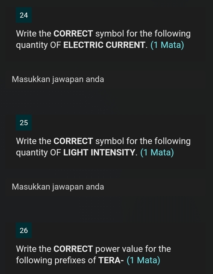 Write the CORRECT symbol for the following 
quantity OF ELECTRIC CURRENT. (1 Mata) 
Masukkan jawapan anda 
25 
Write the CORRECT symbol for the following 
quantity OF LIGHT INTENSITY. (1 Mata) 
Masukkan jawapan anda 
26 
Write the CORRECT power value for the 
following prefixes of TERA- (1 Mata)