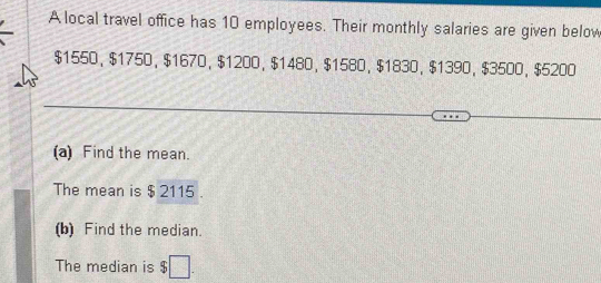 A local travel office has 10 employees. Their monthly salaries are given below
$1550 ， $1750 ， $1670 ， $1200 ， $1480 ， $1580 ， $1830 ， $1390 ， $3500 ， $5200
(a) Find the mean. 
The mean is $ 2115. 
(b) Find the median. 
The median is $□.