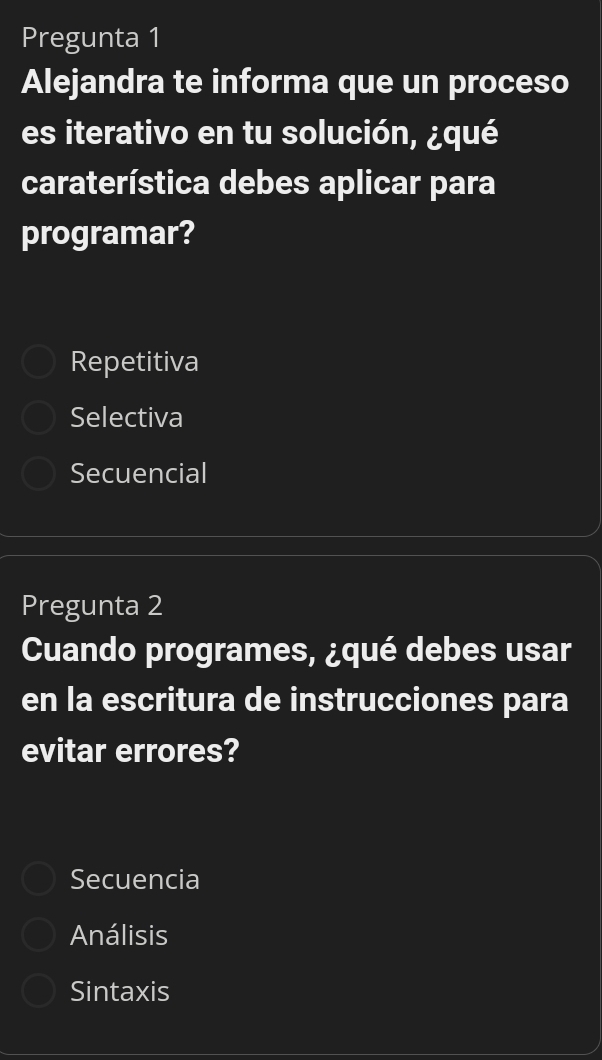 Pregunta 1
Alejandra te informa que un proceso
es iterativo en tu solución, ¿qué
caraterística debes aplicar para
programar?
Repetitiva
Selectiva
Secuencial
Pregunta 2
Cuando programes, ¿qué debes usar
en la escritura de instrucciones para
evitar errores?
Secuencia
Análisis
Sintaxis