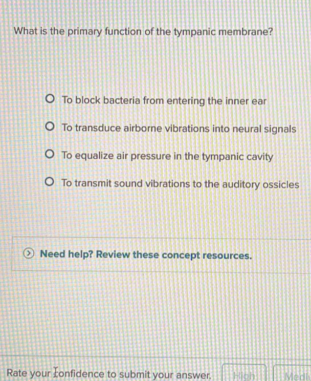 What is the primary function of the tympanic membrane?
To block bacteria from entering the inner ear
To transduce airborne vibrations into neural signals
To equalize air pressure in the tympanic cavity
To transmit sound vibrations to the auditory ossicles
Need help? Review these concept resources.
Rate your confidence to submit your answer. Hioh Medi