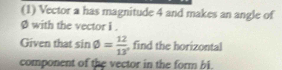 (1) Vector a has magnitude 4 and makes an angle of
Ø with the vector i. 
Given that sin varnothing = 12/13  , find the horizontal 
component of the vector in the form bi.