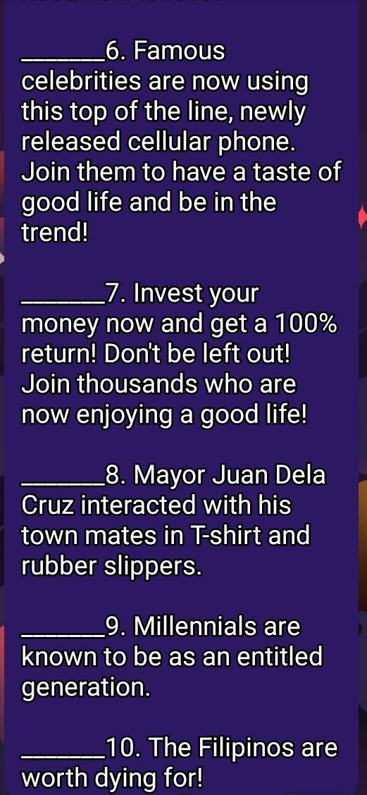 Famous 
celebrities are now using 
this top of the line, newly 
released cellular phone. 
Join them to have a taste of 
good life and be in the 
trend! 
_7. Invest your 
money now and get a 100%
return! Don't be left out! 
Join thousands who are 
now enjoying a good life! 
_8. Mayor Juan Dela 
Cruz interacted with his 
town mates in T-shirt and 
rubber slippers. 
_9. Millennials are 
known to be as an entitled 
generation. 
_10. The Filipinos are 
worth dying for!