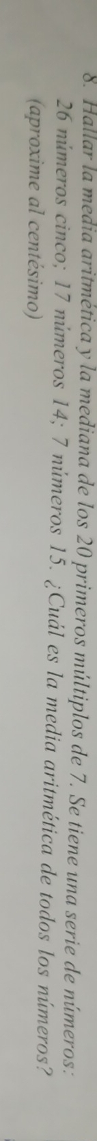 Hallar la media aritmética y la mediana de los 20 primeros múltiplos de 7. Se tiene una serie de números:
26 números cinco; 17 números 14; 7 números 15. ¿Cuál es la media aritmética de todos los números? 
(aproxime al centésimo)