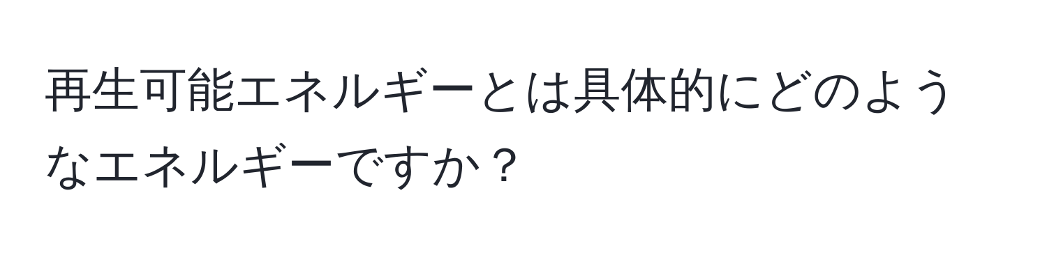 再生可能エネルギーとは具体的にどのようなエネルギーですか？