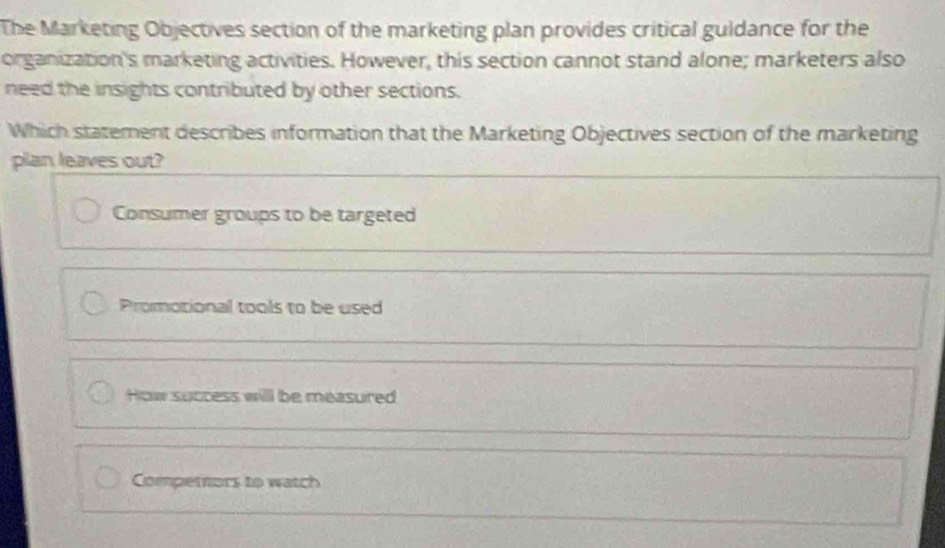 The Marketing Objectives section of the marketing plan provides critical guldance for the
organization's marketing activities. However, this section cannot stand alone; marketers also
need the insights contributed by other sections.
Which statement describes information that the Marketing Objectives section of the marketing
plan leaves out?
Consumer groups to be targeted
Promotional tools to be used
How success will be measured
Compettors to watch