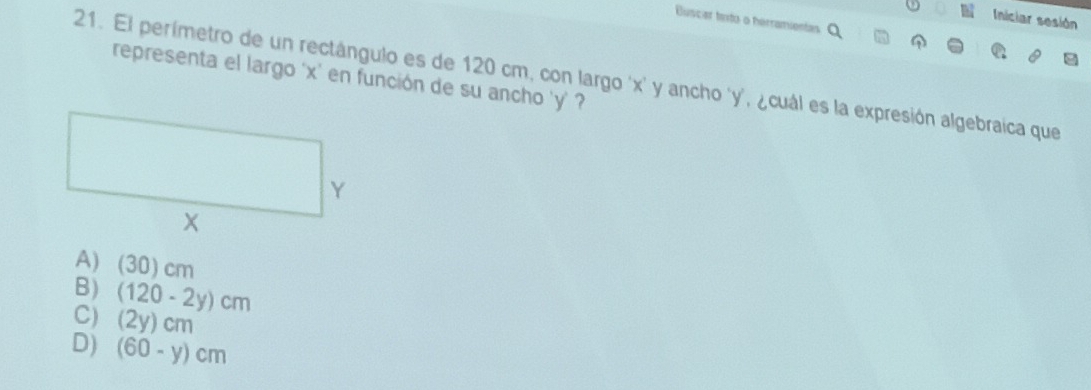 Iniciar sesión
Buscar tinto o herramientas
21. El perímetro de un rectángulo es de 120 cm, con largo ' x ' y ancho ' y ', ¿cuál es la expresión algebraica que
representa el largo ' x ' en función de su ancho ' y ' ?
A) (30)cm
B) (120-2y)cm
C) (2y)cm
D) (60-y)cm