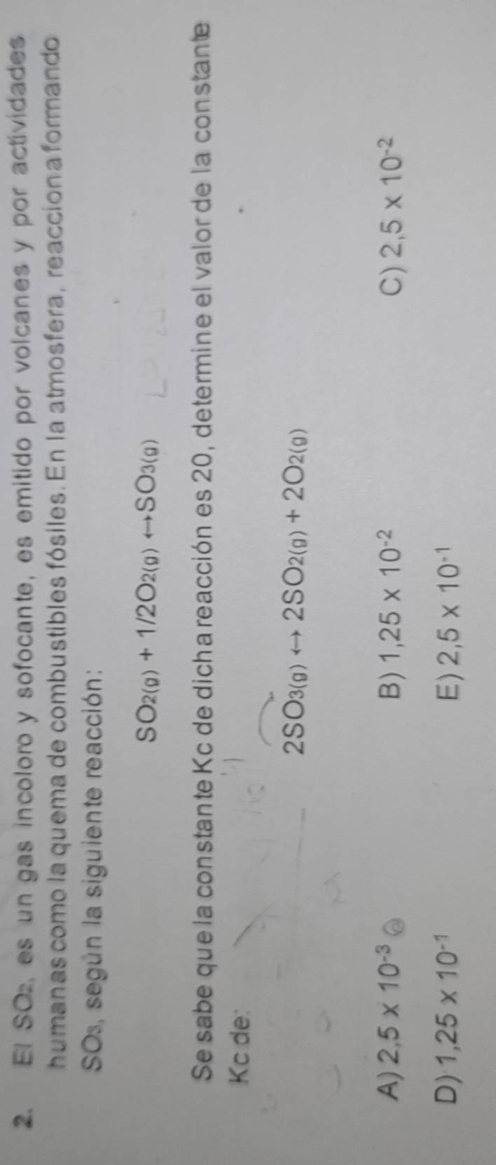 El SO, es un gas incoloro y sofocante, es emitido por volcanes y por actividades
humanas como la quema de combustibles fósiles. En la atmosfera, reacción a formando
SOs, según la siguiente reacción:
SO_2(g)+1/2O_2(g)rightarrow SO_3(g)
Se sabe que la constante Kc de dicha reacción es 20, determine el valor de la constante
Kc de:
2SO_3(g)rightarrow 2SO_2(g)+2O_2(g)
A) 2,5* 10^(-3) B) 1,25* 10^(-2) C) 2,5* 10^(-2)
D) 1,25* 10^(-1) E) 2,5* 10^(-1)