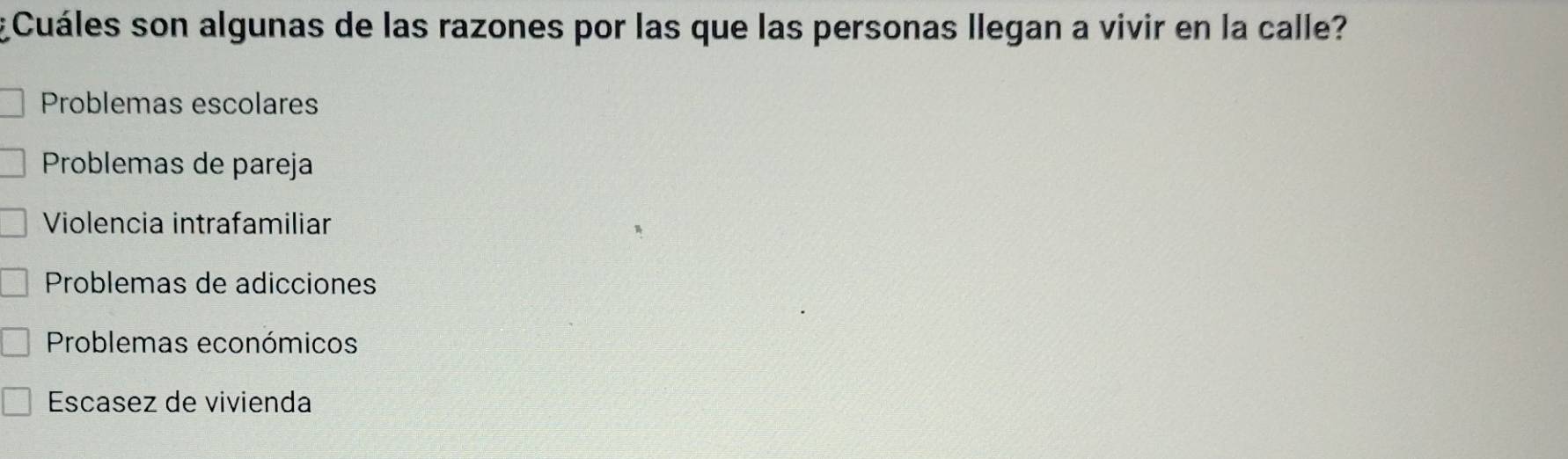 ¿Cuáles son algunas de las razones por las que las personas llegan a vivir en la calle?
Problemas escolares
Problemas de pareja
Violencia intrafamiliar
Problemas de adicciones
Problemas económicos
Escasez de vivienda