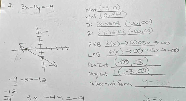 3x-4y=-9 (-3,0)
xint 
yint (0,-9/4)
D:  x:x∈ TR (-∈fty ,∈fty )
R:  y:y∈ IR 33 (-(-∈fty ,∈fty )
REB f(x)to 00a5xto ∈fty
LCB f(x)to 00,asxto -∈fty
PosInt (-∈fty ,-3)
Neg Int (-3,∈fty )
- 9/5 -3=-12
slope-int form _  y=3x^2
 (-12)/-4  3x-4y=-9
-a=2