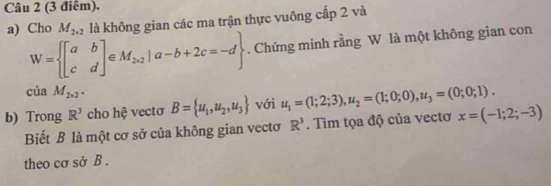 Cho M_2* 2 là không gian các ma trận thực vuông cấp 2 và
W= beginbmatrix a&b c&dendbmatrix ∈ M_2* 2|a-b+2c=-d. Chứng minh rằng W là một không gian con
ciaM_2* 2. 
b) Trong R^3 cho hệ vectơ B= u_1,u_2,u_3 với u_1=(1;2;3), u_2=(1;0;0), u_3=(0;0;1). 
Biết B là một cơ sở của không gian vectơ R^3. Tìm tọa độ của vectơ x=(-1;2;-3)
theo cơ sở B.