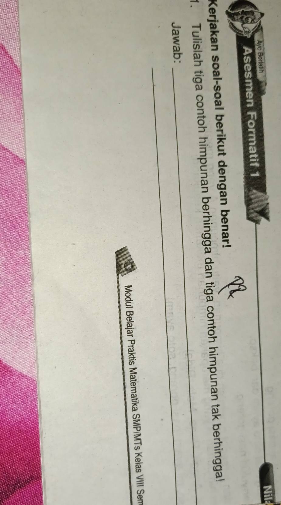 Nil 
Ayo Berlatih 
Asesmen Formatif 1 
Kerjakan soal-soal berikut dengan benar! 
1. Tulislah tiga contoh himpunan berhingga dan tiga contoh himpunan tak berhingga! 
Jawab:_ 
_ 
Modul Belajar Praktis Matematika SMP/MTs Kelas VIII Sem