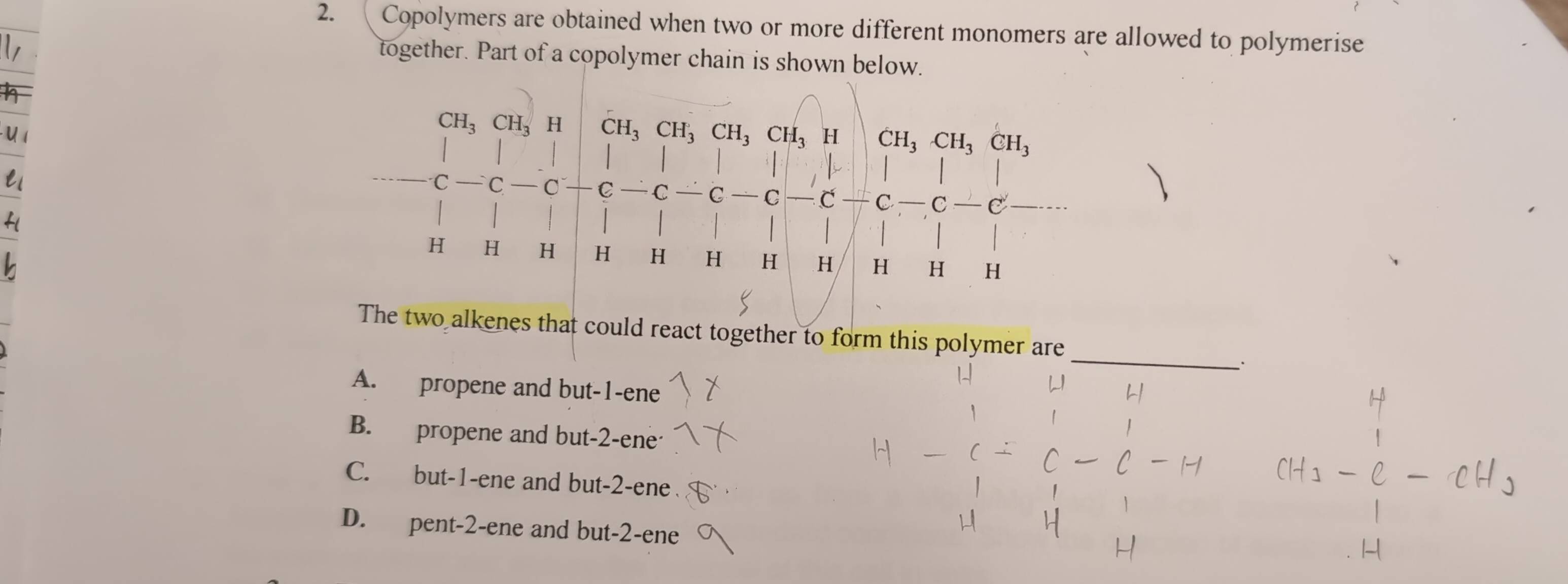 Copolymers are obtained when two or more different monomers are allowed to polymerise
together. Part of a copolymer chain is shown below.
CH_3 CH_3 H CH_3CH_3CH_3CH_3 H CH_3CH_3CH_3
C
C C C C C − C Q —C C
H H H H H H H H H H H
_
The two alkenes that could react together to form this polymer are
.
A. propene and but -1 -ene
B. propene and but -2 -ene
C. but -1 -ene and but -2 -ene
D. pent -2 -ene and but -2 -ene