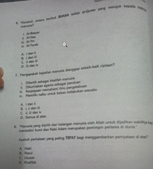 Manakah antara berikut BUKAN istilah al-Quran yang mersjuk kepada mk
manusia?
i. Al-Basyar
ii. Al-Nas
iv. Al-Turab iii. Al-Tin
A. i dan ii
B. i dan iii
C. idan ii
D. ⅲ dan iv
7. Mengapakah kejadian manusia dianggap sebaik-baik ciptaan?
i. Dilantik sebagai khalifah manusia
ii. Dikuriakan agama sebagai panduan
iii. Keupayaan memahami ilmu pengetahuan
iv. Memiliki nafsu untuk bebas melakukan sesuatu
A. i danⅱ
B. i, ii dan iii
C. ii, iii dan iv
D. Semua di atas
8. “Manusia yang dipilih dari kalangan manusia oleh Allah untuk dijadikan wakilNya ba
mentadbir bumi dan Nabi Adam merupakan pemimpin pertama di dunia.
Apakah perkataan yang paling TEPAT bagi menggambarkan pernyataan di atas?
A. Nabi
B. Rasul
C. Utusan
D. Khalifah