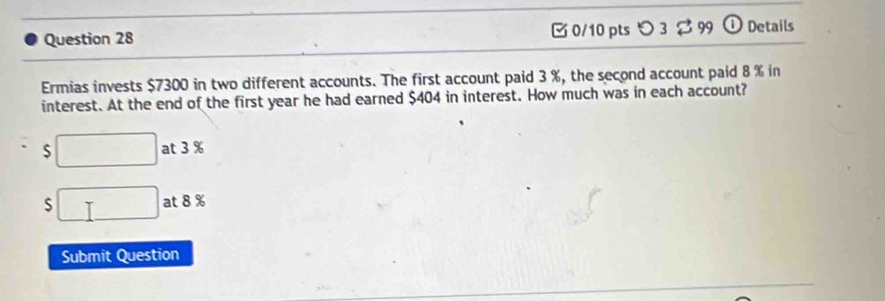 つ 3 99 Details
Ermias invests $7300 in two different accounts. The first account paid 3 %, the second account paid 8 % in
interest. At the end of the first year he had earned $404 in interest. How much was in each account?
S □ at 3 %
S □ at 8 %
Submit Question