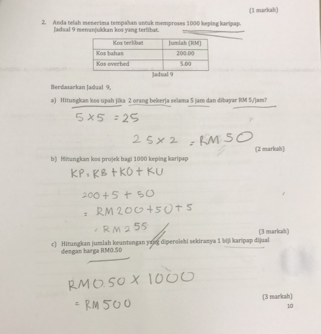 (1 markah) 
2. Anda telah menerima tempahan untuk memproses 1000 keping karipap. 
Jadual 9 menunjukkan kos yang terlibat. 
Berdasarkan Jadual 9, 
a) Hitungkan kos upah jika 2 orang bekerja selama 5 jam dan dibayar RM 5/jam? 
(2 markah) 
b) Hitungkan kos projek bagi 1000 keping karipap 
(3 markah) 
c) Hitungkan jumlah keuntungan yang diperolehi sekiranya 1 biji karipap dijual 
dengan harga RM0.50
(3 markah)
10