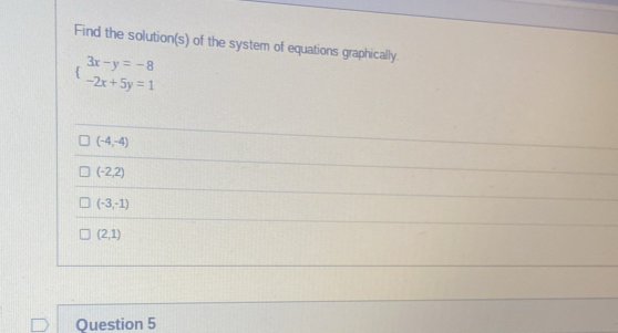 Find the solution(s) of the system of equations graphically.
beginarrayl 3x-y=-8 -2x+5y=1endarray.
(-4,-4)
(-2,2)
(-3,-1)
(2,1)
Question 5