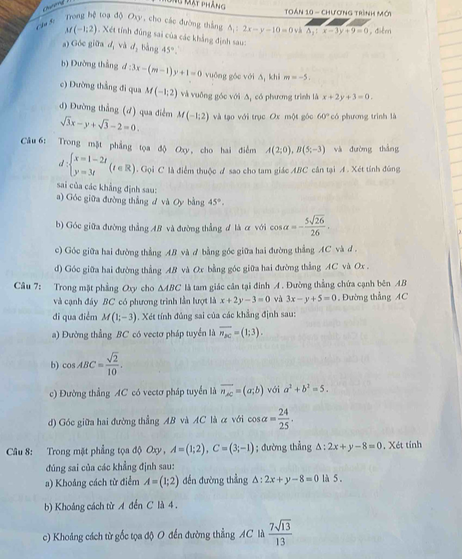 Ông Mật phẳng
Toán 10 - chương trình mới
au  Si   Trong hệ toạ độ Oxy, cho các đường thắng △ _1:2x-y-10=0 và △ _1:x-3y+9=0 , điểm
M(-1;2) Xét tính đúng sai của các khẳng định sau:
a) Góc giữa dị và d_2 bằng 45°.
b) Đường thẳng d l:3x-(m-1)y+1=0 vuông góc với A khi m=-5,
c) Dường thẳng đi qua M(-1;2) và vuông góc với Δ, có phương trình là x+2y+3=0.
d) Đường thẳng (đ) qua điểm M(-1;2) và tạo với trục Ox một góc 60° có phương trình là
sqrt(3)x-y+sqrt(3)-2=0.
Câu 6: Trong mặt phẳng tọa độ Oxy, cho hai điểm A(2;0),B(5;-3) và đường thẳng
d beginarrayl x=1-2t y=3tendarray. (t∈ R). Gọi C là điểm thuộc A sao cho tam giác ABC cân tại A . Xét tính đúng
sai của các khẳng định sau:
a) Góc giữa đường thẳng đ và Oy bằng 45°.
b) Góc giữa đường thẳng AB và đường thẳng đ là ơ với :0s 3alpha =- 5sqrt(26)/26 .
c) Góc giữa hai đường thẳng AB và d bằng góc giữa hai đường thẳng AC và d .
d) Góc giữa hai đường thẳng AB và Ox bằng góc giữa hai đường thẳng AC và Ox .
Câu 7: Trong mặt phầng Oxy cho △ ABC là tam giác cân tại đỉnh A . Đường thẳng chứa cạnh bên AB
và cạnh đáy BC có phương trình lần lượt là x+2y-3=0 và 3x-y+5=0 , Đường thẳng AC
di qua điểm M(1;-3). Xét tính đúng sai của các khẳng định sau:
a) Đường thẳng BC có vectơ pháp tuyến là vector n_BC=(1;3).
b) cos ABC= sqrt(2)/10 .
c) Đường thẳng AC có vectơ pháp tuyển là overline n_AC=(a;b) với a^2+b^2=5.
d) Góc giữa hai đường thẳng AB và AC là α với cos alpha = 24/25 .
Câu 8: Trong mặt phẳng tọa độ Oxy , A=(1;2),C=(3;-1); đường thẳng △ :2x+y-8=0. Xét tính
đúng sai của các khẳng định sau:
a) Khoảng cách từ điểm A=(1;2) đến đường thẳng △ :2x+y-8=0 là 5.
b) Khoảng cách từ A đến C là 4 .
c) Khoảng cách từ gốc tọa độ O đến đường thẳng AC là  7sqrt(13)/13 