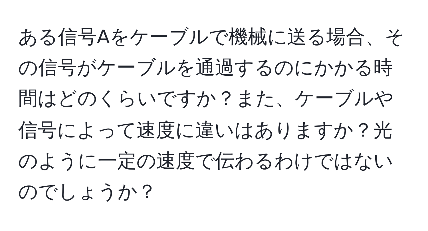 ある信号Aをケーブルで機械に送る場合、その信号がケーブルを通過するのにかかる時間はどのくらいですか？また、ケーブルや信号によって速度に違いはありますか？光のように一定の速度で伝わるわけではないのでしょうか？