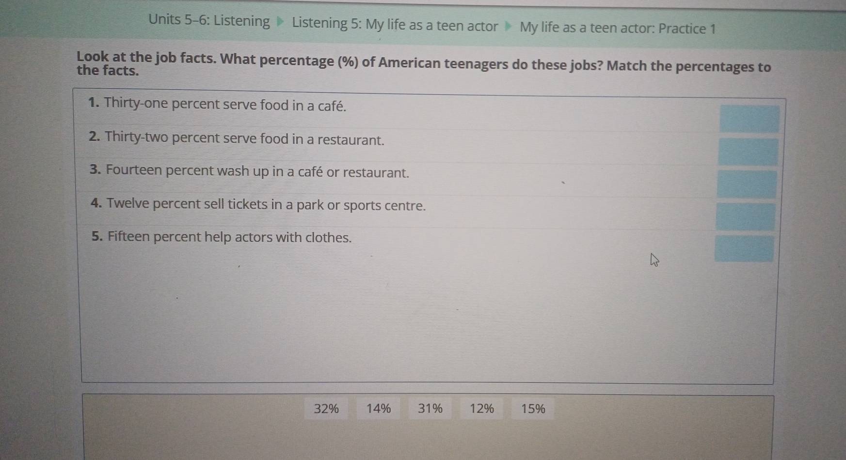 Units 5-6: Listening Listening 5: My life as a teen actor My life as a teen actor: Practice 1 
Look at the job facts. What percentage (%) of American teenagers do these jobs? Match the percentages to 
the facts. 
1. Thirty-one percent serve food in a café. 
2. Thirty-two percent serve food in a restaurant. 
3. Fourteen percent wash up in a café or restaurant. 
4. Twelve percent sell tickets in a park or sports centre. 
5. Fifteen percent help actors with clothes.
32% 14% 31% 12% 15%