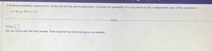 A binomial probability experiment is conducted with the given parameters. Compute the probability of x successes in the n independent trials of the experiment.
n=15, p=0.6, x=11
P(11)=□
(Do not round until the final answer. Then round to four decimal places as needed.)