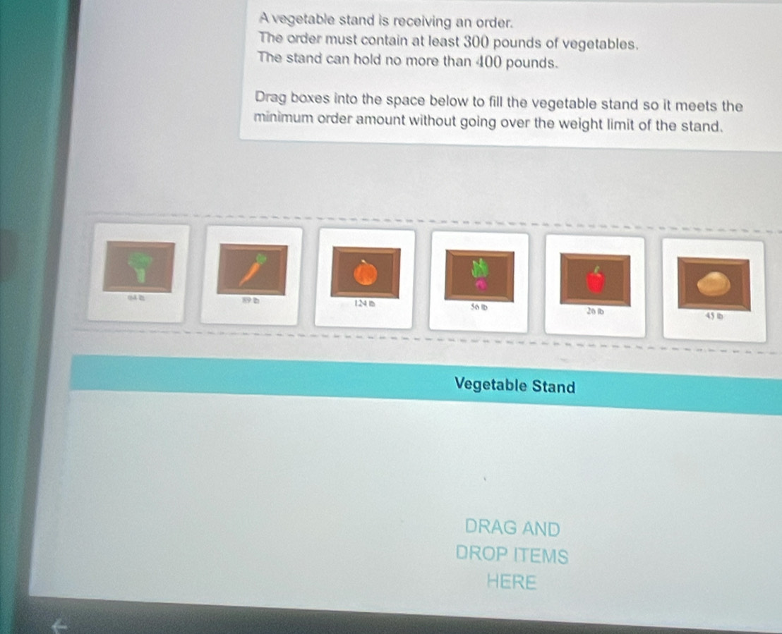 A vegetable stand is receiving an order. 
The order must contain at least 300 pounds of vegetables. 
The stand can hold no more than 400 pounds. 
Drag boxes into the space below to fill the vegetable stand so it meets the 
minimum order amount without going over the weight limit of the stand.
896 1N s 56 lb 26 lb
45 b
Vegetable Stand 
DRAG AND 
DROP ITEMS 
HERE