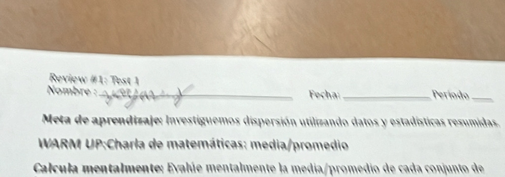 Review #1: Test 1 
Nombre :_ Fecha:_ Período_ 
Meta de aprendizaje: Investiguemos dispersión utilizando datos y estadísticas resumidas. 
* WARM UP:Charla de matemáticas: media/promedio 
Calcula mentalmente: Evalúe mentalmente la media/promedio de cada conjunto de