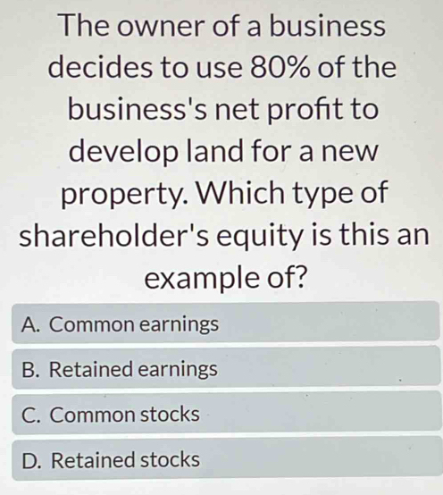 The owner of a business
decides to use 80% of the
business's net proft to
develop land for a new
property. Which type of
shareholder's equity is this an
example of?
A. Common earnings
B. Retained earnings
C. Common stocks
D. Retained stocks