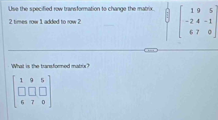 Use the specified row transformation to change the matrix.
2 times row 1 added to row 2 beginbmatrix 19&5 -2&4&-1 6&7&0endbmatrix
What is the transformed matrix?
beginbmatrix 1&9&5 □ &□ &□  6&7&0endbmatrix