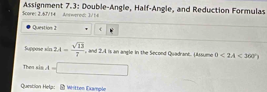 Assignment 7.3: Double-Angle, Half-Angle, and Reduction Formulas 
Score: 2.67/14 Answered: 3/14 
Question 2 < 
Suppose  sin 2A= sqrt(13)/7  , and 2.4 is an angle in the Second Quadrant. (Assume 0<2A<360°)
Then sin A=□
Question Help: Written Example