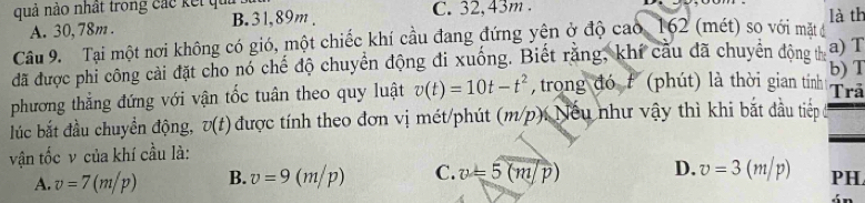 quả nào nhất trong các kết quả C. 32, 43m.
A. 30, 78m. B. 31, 89m. là th
Câu 9. Tại một nơi không có gió, một chiếc khí cầu đang đứng yện ở độ cao, 162 (mét) so với mặt đở
đã được phi công cải đặt cho nó chế độ chuyển động đi xuống. Biết rằng, khí cầu đã chuyên động thị a) T
phương thẳng đứng với vận tốc tuân theo quy luật v(t)=10t-t^2 , trong đó f (phút) là thời gian tính b) T Trả
lúc bắt đầu chuyển động, v(t) được tính theo đơn vị mét/phút (m/p). Nếu như vậy thì khi bắt đầu tiếp
vận tốc v của khí cầu là:
A. v=7(m/p) B. v=9(m/p) C. v=5(m/p) D. v=3(m/p) PH