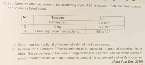 In a Compton effect experiment, the scatterring angle of 90° is chosen. There are three sources
of photons as listed below:
a) Determine the fractional of wavelength shift of the three sources.
b) In order for a Compton Effect experiment to be succesful, a group of scientists aim to
obtain the percentage of fractional change within 0 to 1 percent. Choose which source of
photon mentioned above is appropriate to conduct this experiment and justify your anser
(Past Year Dec, 2018)