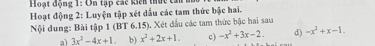 Hoạt động 1: On tập các kiển thức ca 
Hoạt động 2: Luyện tập xét dấu các tam thức bậc hai. 
Nội dung: Bài tập 1 (BT 6.15). Xét dấu các tam thức bậc hai sau 
a) 3x^2-4x+1. b) x^2+2x+1. c) -x^2+3x-2. d) -x^2+x-1.