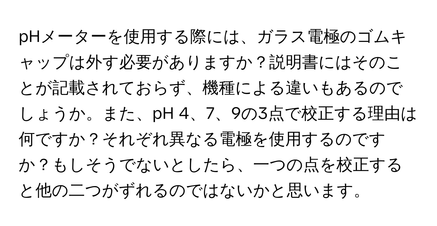 pHメーターを使用する際には、ガラス電極のゴムキャップは外す必要がありますか？説明書にはそのことが記載されておらず、機種による違いもあるのでしょうか。また、pH 4、7、9の3点で校正する理由は何ですか？それぞれ異なる電極を使用するのですか？もしそうでないとしたら、一つの点を校正すると他の二つがずれるのではないかと思います。