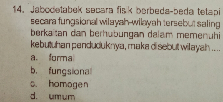 Jabodetabek secara fisik berbeda-beda tetapi
secara fungsional wilayah-wilayah tersebut saling
berkaitan dan berhubungan dalam memenuhi
kebutuhan penduduknya, maka disebut wilayah ....
a. formal
b. fungsional
c. homogen
d. umum