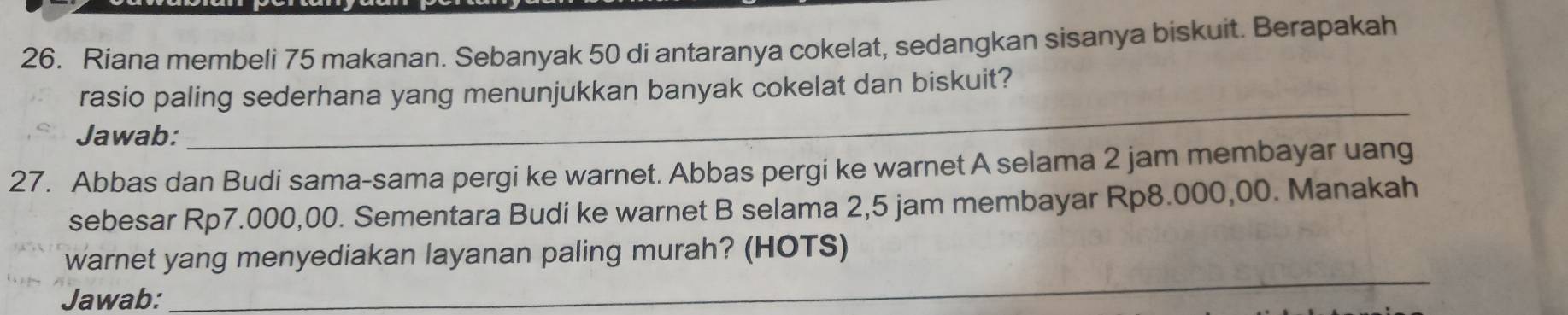 Riana membeli 75 makanan. Sebanyak 50 di antaranya cokelat, sedangkan sisanya biskuit. Berapakah 
rasio paling sederhana yang menunjukkan banyak cokelat dan biskuit? 
Jawab: 
_ 
27. Abbas dan Budi sama-sama pergi ke warnet. Abbas pergi ke warnet A selama 2 jam membayar uang 
sebesar Rp7.000,00. Sementara Budi ke warnet B selama 2,5 jam membayar Rp8.000,00. Manakah 
_ 
warnet yang menyediakan layanan paling murah? (HOTS) 
Jawab: