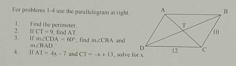 For problems 1-4 use the parallelogram at right. 
1. Find the perimeter. 
2. If CT=9 , find AT. 
3. £If m∠ CDA=60° , find m∠ CBA and
m∠ BAD'. 
4. If AT=4x-7 and CT=-x+13 , solve for x.