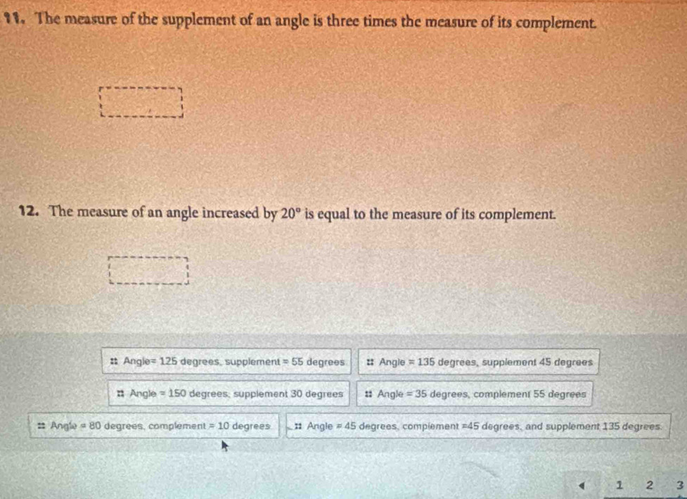 The measure of the supplement of an angle is three times the measure of its complement.
12. The measure of an angle increased by 20° is equal to the measure of its complement.
Angle =125 degrees, supplement =55 degrees : Angle =135 degrees, supplement 45 degrees
# Angle =150 degrees, supplement 30 degrees # Angle =35 degrees, complement 55 degrees
== Angle =80 degrees, complement = 10 degrees : Angle != 45 degrees, complement = 45 degrees, and supplement 135 degrees.
1 2 3